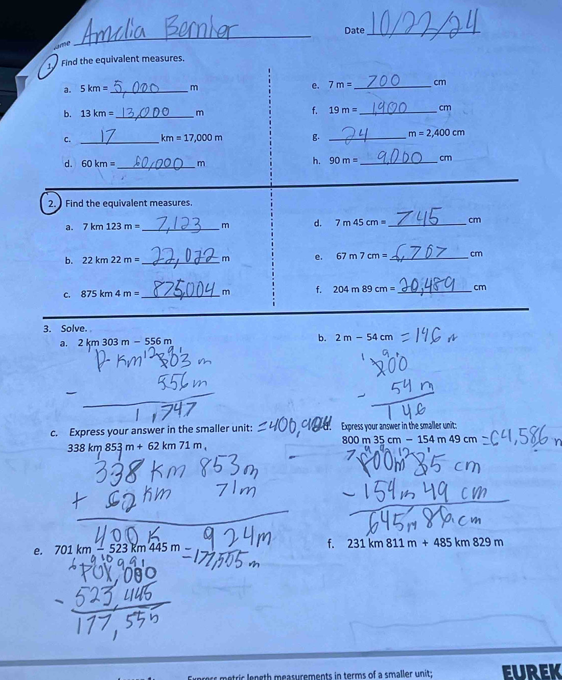 Date_ 
Jame 
_ 
1 Find the equivalent measures. 
e. 
a. 5km= _ m 7m= _  cm
b. 13km= _  m
f. 19m= _  cm
C._
km=17,000m
g._
m=2,400cm
d. 60km= _  m
h. 90m= _ 
cm
2. Find the equivalent measures. 
a. 7km123m= _ m d. 7 7m45cm= _ 
cm
b. 22km22m= _ m
e. 67m7cm= _ cm
C. 875km4m= _ 
m
f. 204m89cm= _ cm
_ 
3. Solve. 
a. 2km303m-556m b. 2m-54cm
c. Express your answer in the smaller unit: Express your answer in the smaller unit:
338km853m+62km71m_1
800m35cm-154m49cm
f. 231km811m+485km829m
e. 701km-523km445n
atrir en gth measurements in terms of a smaller unit; EUREK