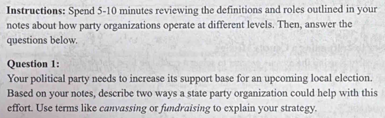 Instructions: Spend 5-10 minutes reviewing the definitions and roles outlined in your 
notes about how party organizations operate at different levels. Then, answer the 
questions below. 
Question 1: 
Your political party needs to increase its support base for an upcoming local election. 
Based on your notes, describe two ways a state party organization could help with this 
effort. Use terms like canvassing or fundraising to explain your strategy.