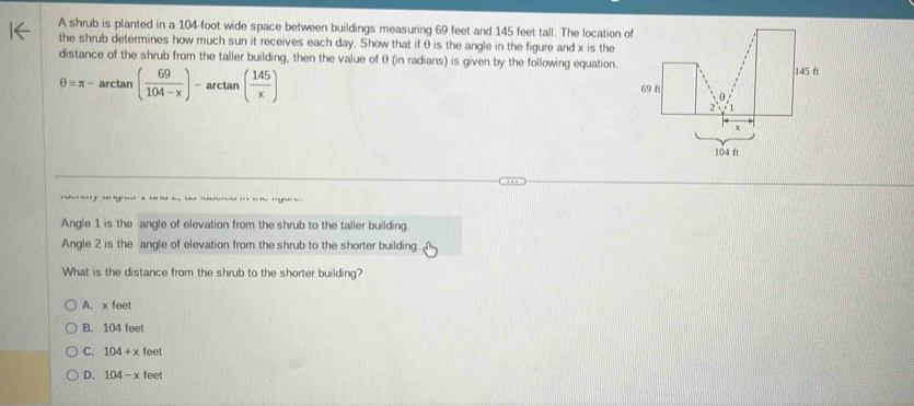 A shrub is planted in a 104-foot wide space between buildings measuring 69 feet and 145 feet tall. The location of
the shrub determines how much sun it receives each day. Show that if θ is the angle in the figure and x is the
distance of the shrub from the taller building, then the value of θ (in radians) is given by the following equation.
θ =π -arctan ( 69/104-x )-arctan ( 145/x )
g a a a ha 
Angle 1 is the angle of elevation from the shrub to the taller building.
Angle 2 is the angle of elevation from the shrub to the shorter building.
What is the distance from the shrub to the shorter building?
A. x feet
B. 104 fee
C. 104+x feet
D. 104-x feet