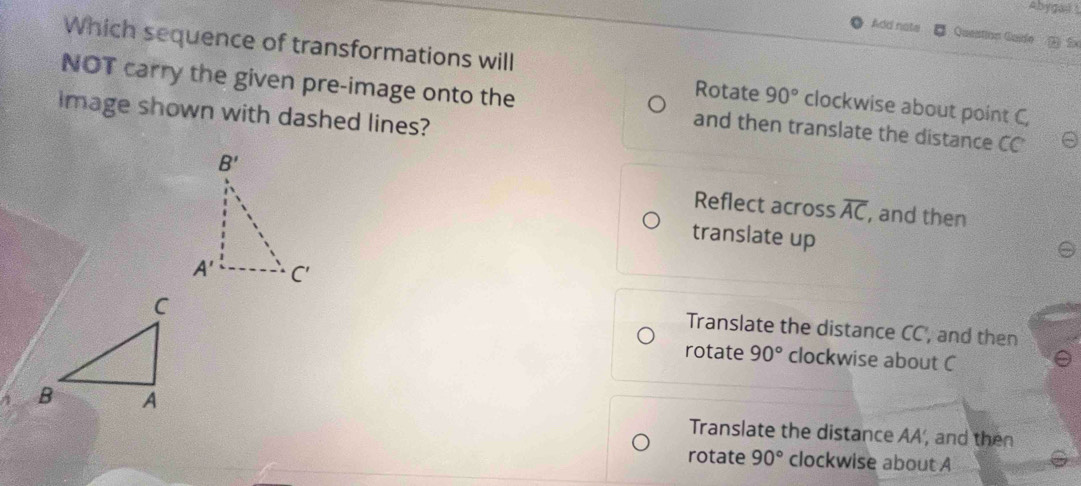 Abygai s
Add note Question Guide 5
Which sequence of transformations will clockwise about point C,
Rotate 90°
NOT carry the given pre-image onto the and then translate the distance CC
Image shown with dashed lines?
Reflect across overline AC , and then
translate up
Translate the distance CC, and then
rotate 90° clockwise about C
Translate the distance AA', and then
rotate 90° clockwise about A