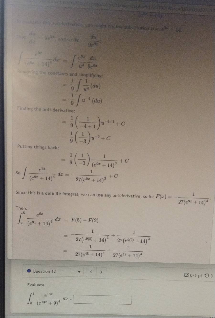 an  Vosts ca ent/ showssóa ahpita ( 20 m91 8 da
(c^2+14)
te e vatue re this antid erivarive, you might try the substitution u= e^(2x)+14
Then  du/dx -9e^(9x) , 20 sec dx=frac du9e^(9x^5)
∈t frac e^(9x)(e^(6x)+14)^4dx=∈t  e^(9x)/u^4  du/9e^(6x) 
Removing the constants and simplifying:
= 1/9 ∈t  1/u^4 (du)
= 1/9 ∈t u^(-4)(du)
Finding the anti-derivative:
= 1/9 ( 1/-4+1 )u^(-4+1)+C
= 1/9 ( 1/-3 )u^(-3)+C
Putting things back:
= 1/9 ( 1/-3 )frac 1(e^(9x)+14)^3+C
So ∈t frac e^(9x)(e^(9x)+14)^4dx=-frac 127(e^(9x)+14)^3+C
Since this is a definite integral, we can use any antiderivative, so let F(x)=-frac 127(e^(9x)+14)^3.
Then:
∈t _2^(5frac e^9x)(e^(9x)+14)^4dx=F(5)-F(2)
=-frac 127(e^(9(5))+14)^3+frac 127(e^(9(2))+14)^3
=-frac 127(e^(45)+14)^3+frac 127(e^(18)+14)^3
Question 12 < > 0/1 ptつ 3
Evaluate.
∈t _0^(1frac e^13x)(e^(13x)+9)^4dx=□