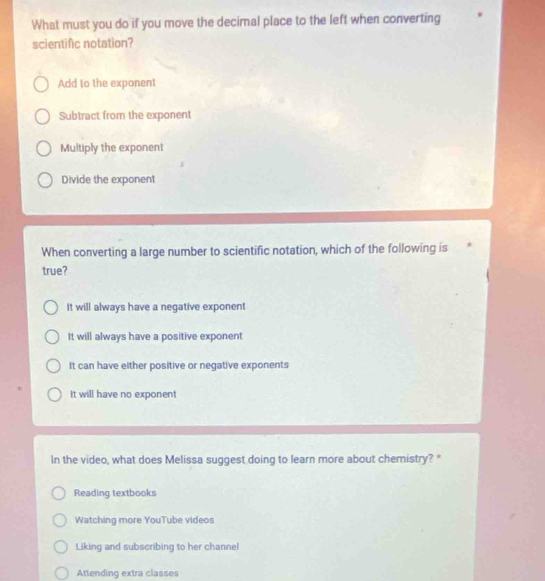 What must you do if you move the decimal place to the left when converting
scientific notation?
Add to the exponent
Subtract from the exponent
Multiply the exponent
Divide the exponent
When converting a large number to scientific notation, which of the following is
true?
It will always have a negative exponent
It will always have a positive exponent
It can have either positive or negative exponents
It will have no exponent
In the video, what does Melissa suggest doing to learn more about chemistry? "
Reading textbooks
Watching more YouTube videos
Liking and subscribing to her channel
Attending extra classes