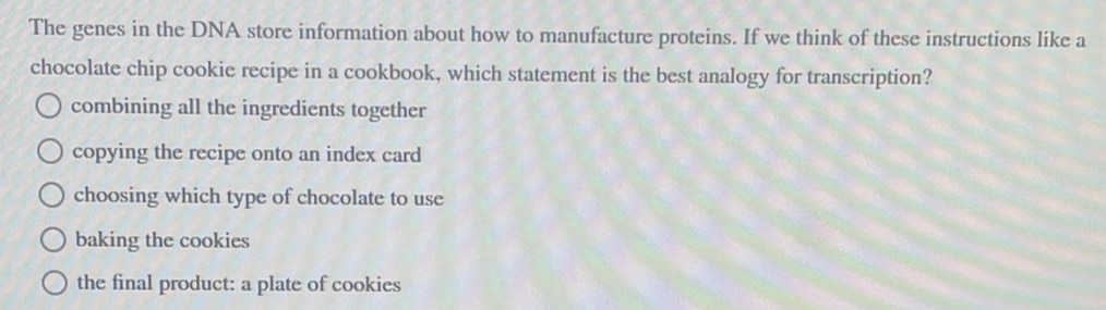 The genes in the DNA store information about how to manufacture proteins. If we think of these instructions like a
chocolate chip cookie recipe in a cookbook, which statement is the best analogy for transcription?
combining all the ingredients together
copying the recipe onto an index card
choosing which type of chocolate to use
baking the cookies
the final product: a plate of cookies