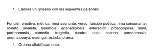 Elabora un glosario con las siguientes palabras: 
Función emotiva, métrica, rima asonante, verso, función poética, rima consonante, 
soneto, sinalefa, hipérbole, epanadiplosis, aliteración, prosopopeya, símil, 
paranomasia, comedia, tragedia, cuadro, acto, escena, paranomasia, 
onomatopeya, madrigal, estrofa, drama. 
1. Ordena alfabéticamente.