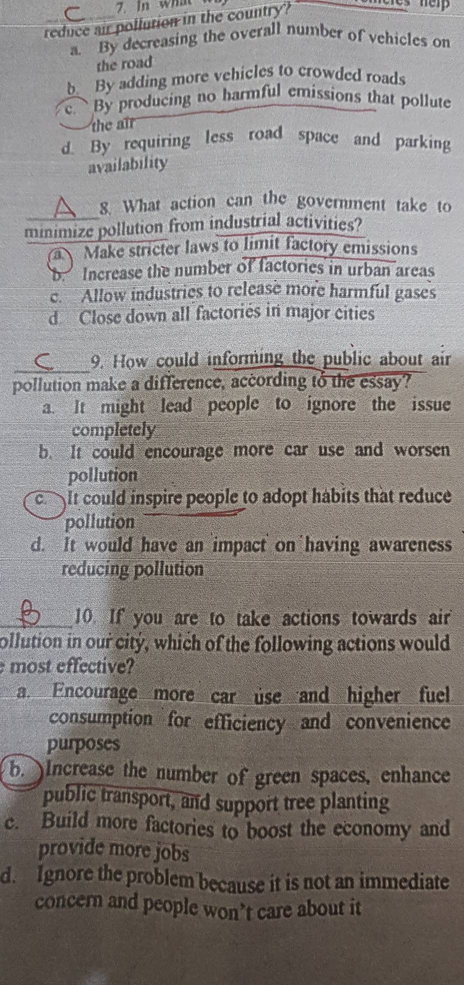 In what 
reduce air pollution in the country?

a. By decreasing the overall number of vehicles on
the road
b. By adding more vehicles to crowded roads. By producing no harmful emissions that pollute
the air
d. By requiring less road space and parking
availability
8. What action can the government take to
minimize pollution from industrial activities?
a Make stricter laws to limit factory emissions
b. Increase the number of factories in urban areas
c. Allow industries to release more harmful gases
d Close down all factoriés in major cities
_
9. How could informing the public about air
pollution make a difference, according to the essay?
a. It might lead people to ignore the issue
completely
b. It could encourage more car use and worsen
pollution
c. It could inspire people to adopt habits that reduce
pollution
d. It would have an impact on having awareness
reducing pollution
_10. If you are to take actions towards air
ollution in our city, which of the following actions would
most effective?
a. Encourage more car use and higher fuel
consumption for efficiency and convenience
purposes
b. Increase the number of green spaces, enhance
public transport, and support tree planting
c. Build more factories to boost the economy and
provide more jobs
d. Ignore the problem because it is not an immediate
concern and people won’t care about it