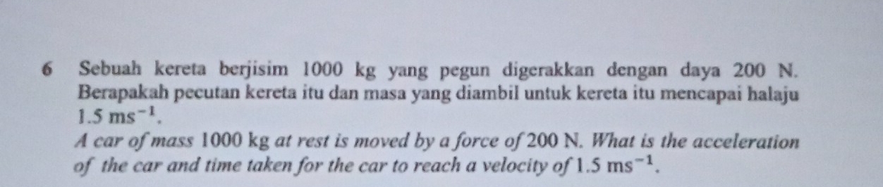 Sebuah kereta berjisim 1000 kg yang pegun digerakkan dengan daya 200 N. 
Berapakah pecutan kereta itu dan masa yang diambil untuk kereta itu mencapai halaju
1.5ms^(-1). 
A car of mass 1000 kg at rest is moved by a force of 200 N. What is the acceleration 
of the car and time taken for the car to reach a velocity of 1.5ms^(-1).