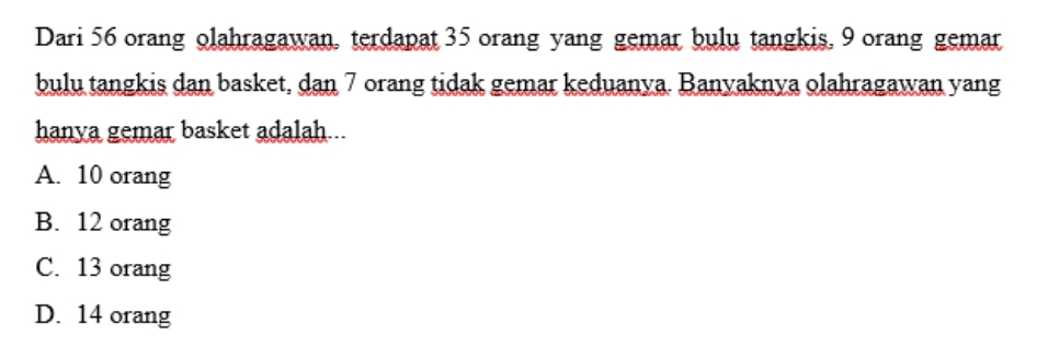 Dari 56 orang olahragawan, terdapat 35 orang yang gemar bulu tangkis, 9 orang gemar
bulu tangkis dan basket, dan 7 orang tidak gemar keduanya. Banyaknya olahragawan yang
hanya gemar basket adalah...
A. 10 orang
B. 12 orang
C. 13 orang
D. 14 orang