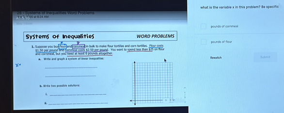 what is the variable x in this problem? Be specific 
Agg, 920 a 8:24 AM 28 - Systers of Inegualities Word Problems
pounds of cornmeal 
SyStems of Inequalities WORD PROBLEMS 
and cornmea in bulk to make flour tortillas and corn tortillas. Flour costs pounds of flou 
1. Suppose you buy $1.50 per pound and cormeal costs $2.50 per pound. You want to spend less than $25 on four 
and cornmeal, but you need at least 6 pounds altogether. Rewatch Submit 
a. Write and graph a system of linear inegualities:
x=
_ 
_ 
b. Write two possible solutions: 
_L 
i._