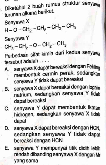 Diketahui 2 buah rumus struktur senyawa
turunan alkana berikut.
Senyawa X
H-O-CH_2-CH_2-CH_2-CH_3
Senyawa Y
CH_3-CH_2-O-CH_2-CH_3
Perbedaan sifat kimia dari kedua senyawa
tersebut adalah . . . .
A. senyawa X dapät bereaksi dengan Fehling
membentuk cermin perak, sedangkan
senyawa Y tidak dapat bereaksi
, B. senyawa X dapat bereaksi dengan logam
natrium, sedangkan senyawa Y tidak
dapat bereaksi
C. senyawa Y dapat membentuk ikatan
hidrogen, sedangkan senyawa X tidak
dapat
D. senyawa X dapat bereaksi dengan HCN,
sedangkan senyawa Y tidak dapat
bereaksi dengan HCN
E. senyawa Y mempunyai titik didih lebih
rendah dibanding senyawa X dengan Mr
yang sama