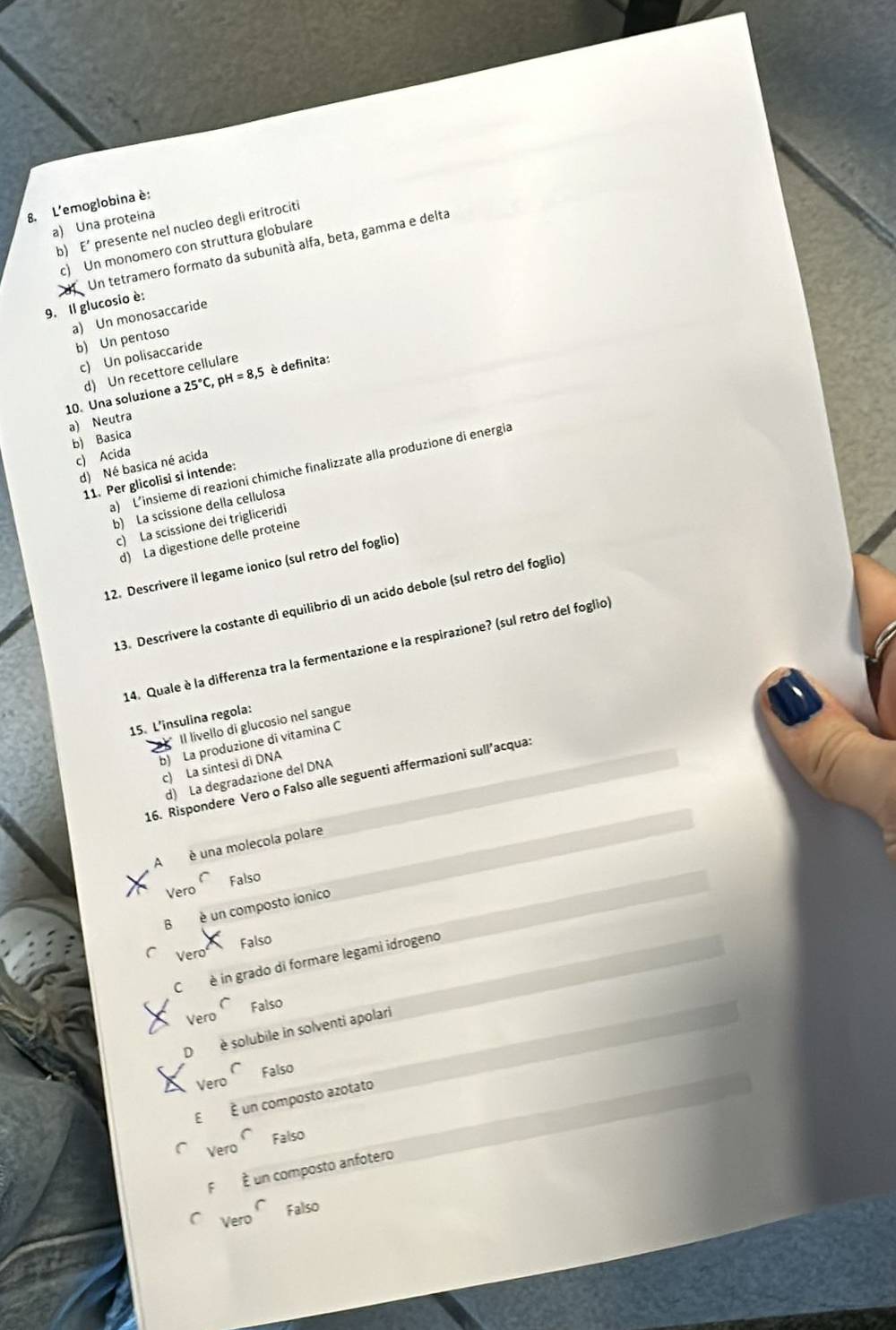 L'emoglobina è:
a) Una proteina
b) E' presente nel nucleo degli eritrociti
c) Un monomero con struttura globulare
Un tetramero formato da subunità alfa, beta, gamma e delta
9. Il glucosio è
a) Un monosaccaride
b) Un pentoso
c) Un polisaccaride
25°C pH I=8,5 è definita:
10. Una soluzione a d) Un recettore cellulare
a) Neutra
b) Basica
c) Acida
d) Né basica né acida
a) L'insieme di reazioni chimiche finalizzate alla produzione di energia
11. Per glicolisi si intende:
b) La scissione della cellulosa
c) La scissione dei trigliceridi
d) La digestione delle proteine
12. Descrivere il legame ionico (sul retro del foglio)
13. Descrivere la costante di equilibrio di un acido debole (sul retro del foglio)
14. Quale è la differenza tra la fermentazione e la respirazione? (sul retro del foglio
15. L’insulina regola:
" Il lívello di glucosio nel sangue
b) La produzione di vitamina C
c) La sintesi di DNA
d) La degradazione del DNA
16. Rispondere Vero o Falso alle seguenti affermazioni sull’acqua:
A é una molecola polare
Vero Falso
Bè un composto ionico
Falso
Vero
C è in grado di formare legami idrogeno
Vero Falso
D è solubile in solventi apolari
( Falso
Vero
E É un composto azotato
Vero Falso
F É un composto anfotero
C
Vero Falso