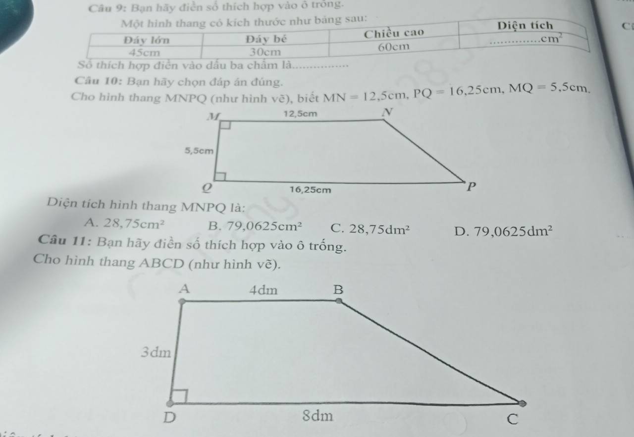 Bạn hãy điễn số thích hợp vào ở trồng.
thích hợp điễn vào dấ
Câu 10: Bạn hãy chọn đáp án đúng.
Cho hình thang MNPQ (như hình vè), biết MN=12,5cm,PQ=16,25cm,MQ=5,5cm.
Diện tích hình thang MNPQ là:
A. 28,75cm^2 B. 79,0625cm^2 C. 28,75dm^2 D. 79,0625dm^2
Câu 11: Bạn hãy điền số thích hợp vào ô trống.
Cho hình thang ABCD (như hình vẽ).