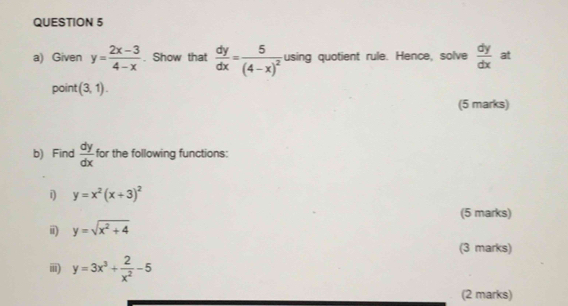 Given y= (2x-3)/4-x . Show that  dy/dx =frac 5(4-x)^2 using quotient rule. Hence, solve  dy/dx  at 
point (3,1). 
(5 marks) 
b) Find  dy/dx  for the following functions: 
i y=x^2(x+3)^2
(5 marks) 
i) y=sqrt(x^2+4)
(3 marks) 
iii) y=3x^3+ 2/x^2 -5
(2 marks)