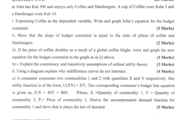 John has Ksh 500 and enjoys only Coffee and Hamburgers. A cup of Coffee costs Kshs 5 and 
a Hamburger costs Ksh 10. 
i. Expressing Coffee as the dependent variable, Write and graph John’s equation for the budget 
constraint (3 Marks) 
ii. Show that the slope of budget constraint is equal to the ratio of prices of coffee and 
Hamburgers. (2 Marks) 
iii. If the price of coffee doubles as a result of a global coffee blight, write and graph the new 
equation for the budget constraint in the graph as in (i) above. (3 Marks) 
b) i. Explain the consistency and transitivity assumptions of ordinal utility theory. (3 Marks) 
ii. Using a diagram explain why indifference curves do not intersect. (4 Marks) 
c) A consumer consumes two commodities 1 and 2 with quantities X and Y respectively. Her 
utility function is of the form, U(XY)=XY. The corresponding consumer’s budget line equation 
is given as, P_1X+40Y=800. Where, X=Q uantity of commodity 1, Y= Quantity of 
commodity 2, P_1= Price of commodity 1. Derive the uncompensated demand function for 
commodity 1 and show that it obeys the law of demand. (5 Marks)