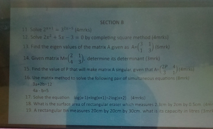 Solve 2^(x+1)=3^(2x-5) (4mrks) 
12. Solve 2x^2+5x-3=0 by completing square method (4mrks) 
13. Find the eigen values of the matrix A given as A=beginpmatrix 3&1 1&3endpmatrix (6mrk) 
14. Given matrix M=beginpmatrix 2&1 4&3endpmatrix , determine its determinant (3mrk) 
15. Find the value of P that will make matrix A singular, given that A=beginpmatrix 2P&4 3&1endpmatrix (4mrks) 
16. Use matrix method to solve the following pair of simultaneous equations (8mrk)
3a+2b=12
4a-b=5
17. Solve the equation log (x-1)+log (x+1)=2log (x+2) (4mrks) 
18. What is the surface area of rectangular eraser which measures 2.3cm by 2cm by 0.5cm (4m
19. A rectangular tin measures 20cm by 20cm by 30cm, what is its capacity in litres (3mrl