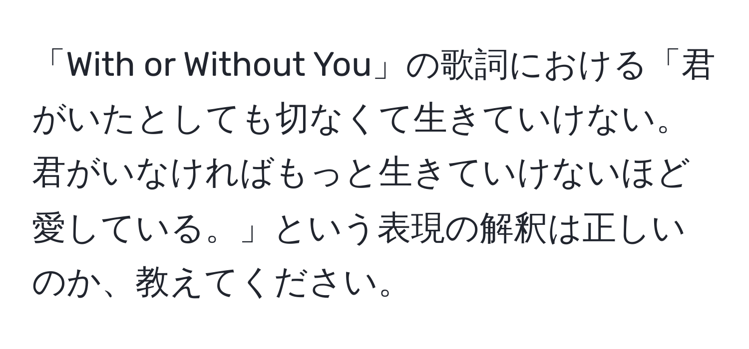 「With or Without You」の歌詞における「君がいたとしても切なくて生きていけない。君がいなければもっと生きていけないほど愛している。」という表現の解釈は正しいのか、教えてください。