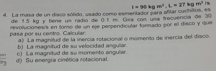 La masa de un disco sólido, usado como esmerilador para aflar cuchillos, es I=90kgm^2, L=27kgm^2 Is
de 1.5 kg y tiene un radio de 0.1 m. Gira con una frecuencia de 30
revoluciones/s en torno de un eje perpendicular formado por el disco y que
pasa por su centro. Calcular:
a) La magnitud de la inercia rotacional o momento de inercia del disco.
b) La magnitud de su velocidad angular.
c) La magnitud de su momento angular.
d) Su energía cinética rotacional.