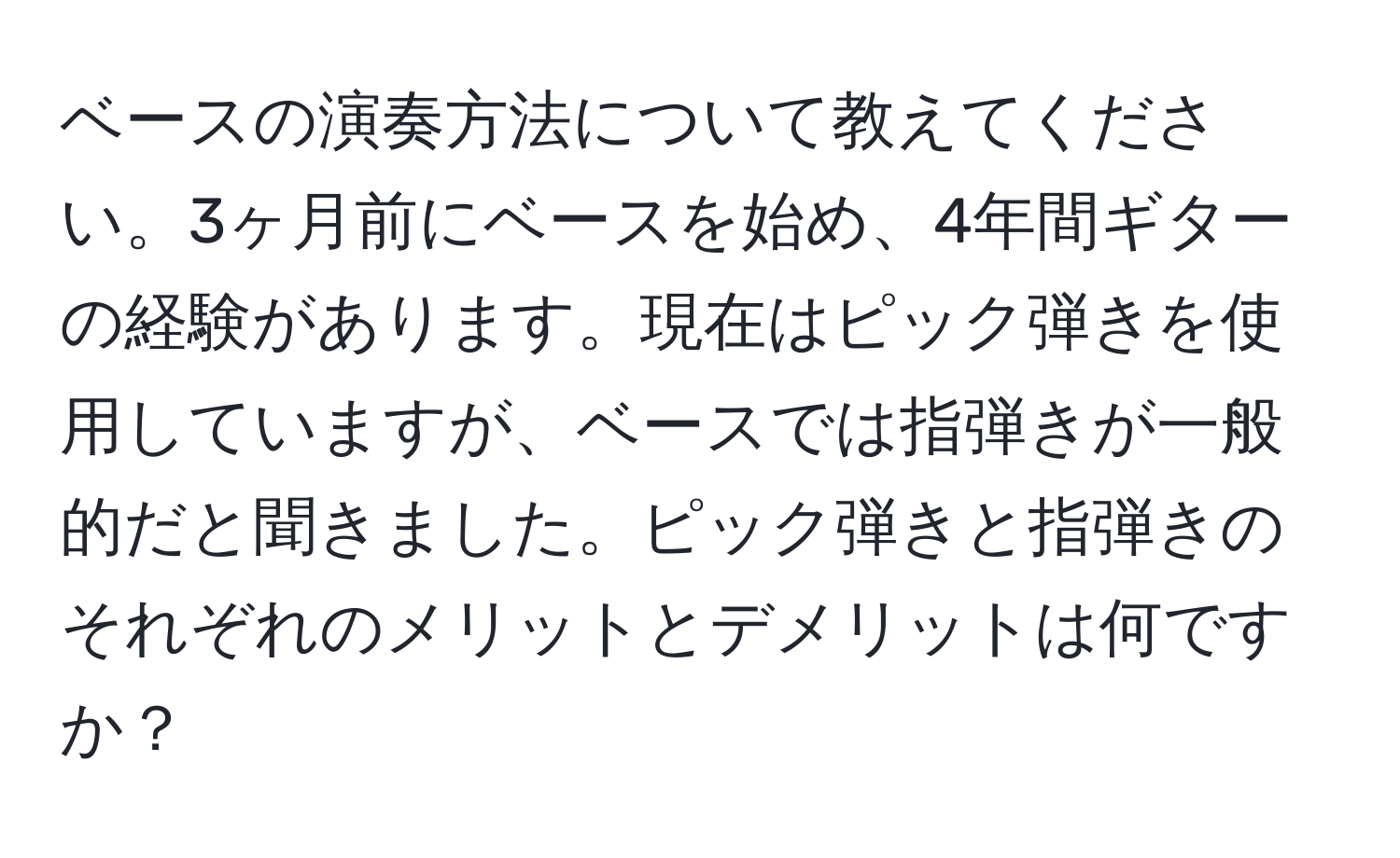 ベースの演奏方法について教えてください。3ヶ月前にベースを始め、4年間ギターの経験があります。現在はピック弾きを使用していますが、ベースでは指弾きが一般的だと聞きました。ピック弾きと指弾きのそれぞれのメリットとデメリットは何ですか？