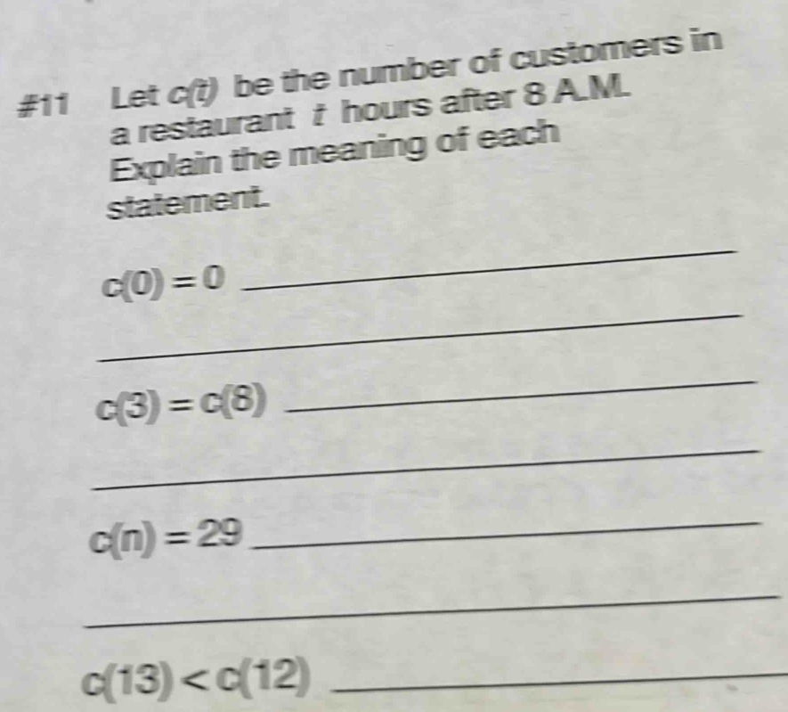 #11 Let c(t) be the number of customers in 
a restaurant t hours after 8 A.M. 
Explain the meaning of each 
statement. 
_
c(0)=0
_
c(3)=c(8)
_ 
_
c(n)=29
_ 
_
c(13) _