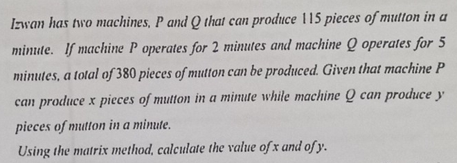 Izwan has two machines, P and Q that can produce 115 pieces of mutton in a
minute. If machine P operates for 2 minutes and machine Q operates for 5
minutes, a total of 380 pieces of mutton can be produced. Given that machine P
can produce x pieces of mutton in a minute while machine Q can produce y
pieces of mutton in a minute. 
Using the matrix method, calculate the value of x and of y.