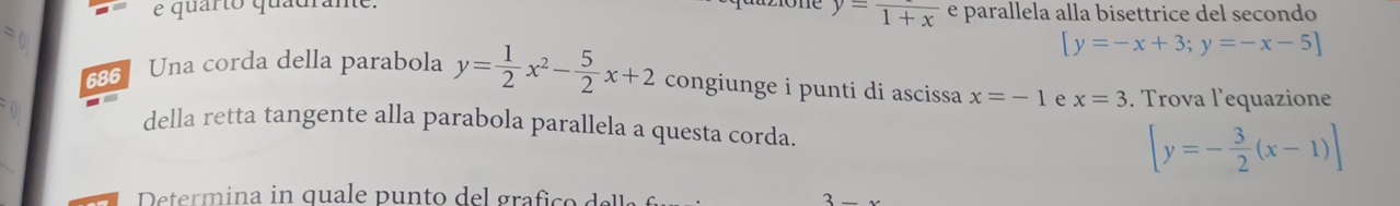 quarto quadrane e parallela alla bisettrice del secondo
y=frac 1+x
[y=-x+3;y=-x-5]
686 Una corda della parabola y= 1/2 x^2- 5/2 x+2 congiunge i punti di ascissa x=-1 x=3. Trova l'equazione 
_ 
della retta tangente alla parabola parallela a questa corda. [y=- 3/2 (x-1)]
3_ x