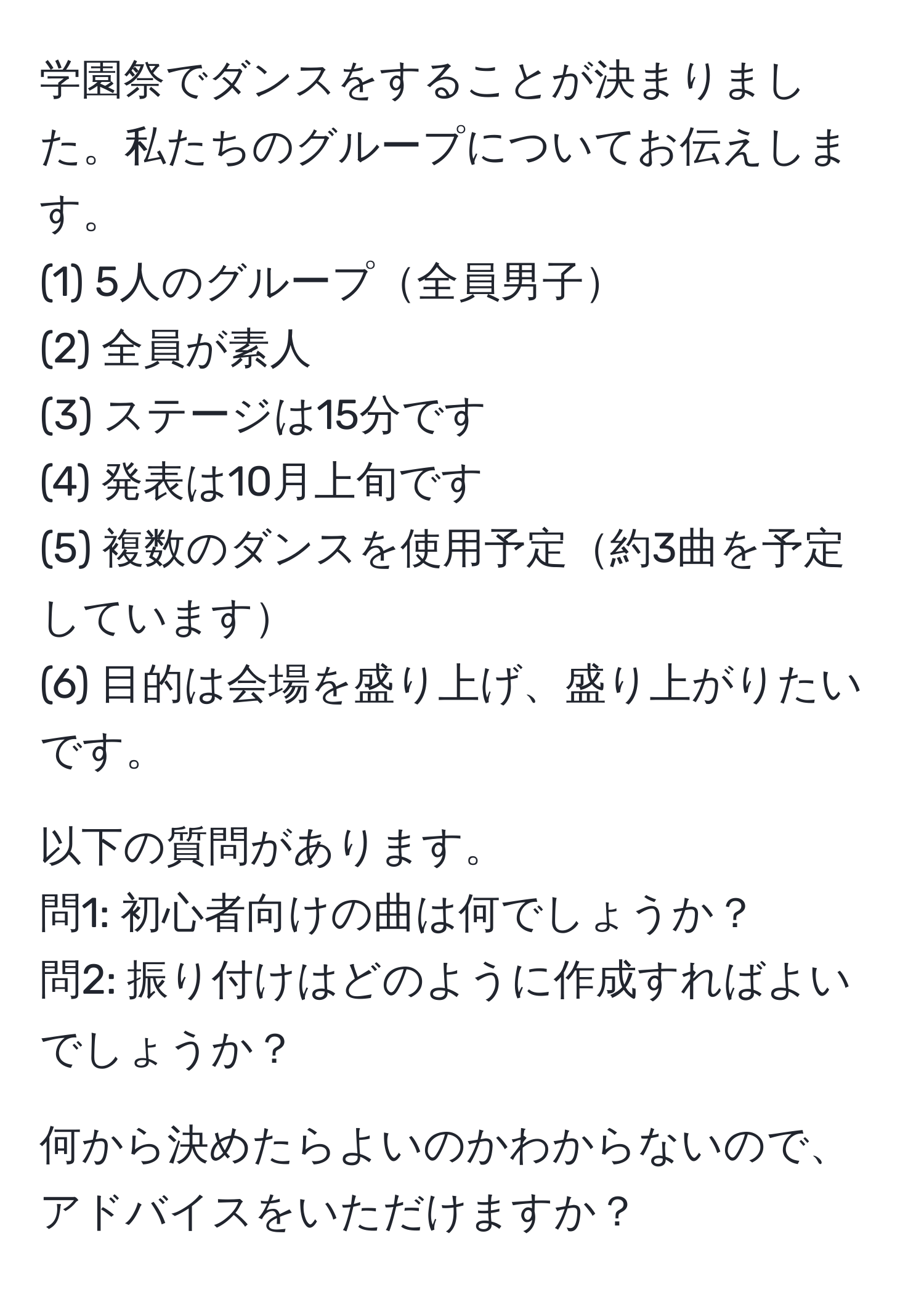 学園祭でダンスをすることが決まりました。私たちのグループについてお伝えします。  
(1) 5人のグループ全員男子  
(2) 全員が素人  
(3) ステージは15分です  
(4) 発表は10月上旬です  
(5) 複数のダンスを使用予定約3曲を予定しています  
(6) 目的は会場を盛り上げ、盛り上がりたいです。  

以下の質問があります。  
問1: 初心者向けの曲は何でしょうか？  
問2: 振り付けはどのように作成すればよいでしょうか？

何から決めたらよいのかわからないので、アドバイスをいただけますか？