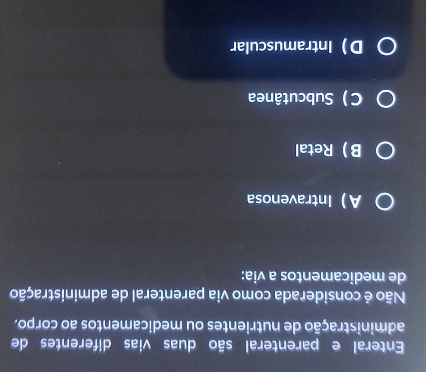 Enteral e parenteral são duas vias diferentes de
administração de nutrientes ou medicamentos ao corpo.
Não é considerada como via parenteral de administração
de medicamentos a via:
AIntravenosa
BRetal
C ) Subcutânea
DIntramuscular