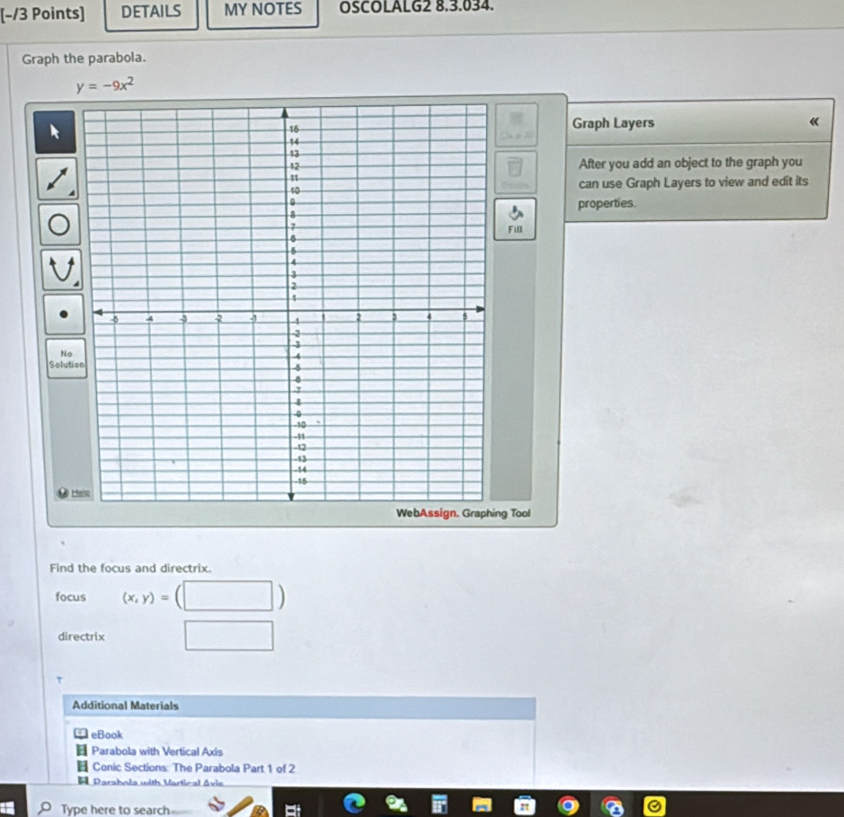 DETAILS MY NOTES OSCOLALG2 8.3.034.
Graph the parabola.
y=-9x^2
Graph Layers 《
After you add an object to the graph you
can use Graph Layers to view and edit its
properties.
Fill
No
Solution
H
g Tool
Find the focus and directrix.
focus (x,y)=
directrix
Additional Materials
eBook
Parabola with Vertical Axis
Conic Sections: The Parabola Part 1 of 2
Parahola with Vartical Avie
Type here to search