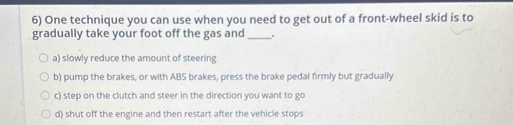 One technique you can use when you need to get out of a front-wheel skid is to
gradually take your foot off the gas and _.
a) slowly reduce the amount of steering
b) pump the brakes, or with ABS brakes, press the brake pedal firmly but gradually
c) step on the clutch and steer in the direction you want to go
d) shut off the engine and then restart after the vehicle stops