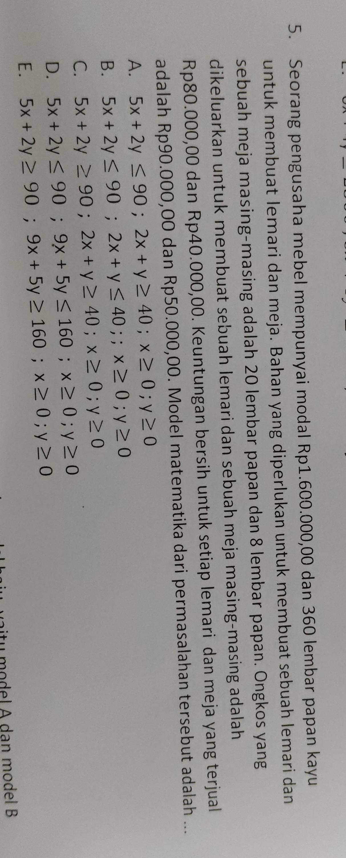 Seorang pengusaha mebel mempunyai modal Rp1.600.000,00 dan 360 lembar papan kayu
untuk membuat lemari dan meja. Bahan yang diperlukan untuk membuat sebuah lemari dan
sebuah meja masing-masing adalah 20 lembar papan dan 8 lembar papan. Ongkos yang
dikeluarkan untuk membuat sebuah lemari dan sebuah meja masing-masing adalah
Rp80.000,00 dan Rp40.000,00. Keuntungan bersih untuk setiap lemari dan meja yang terjual
adalah Rp90.000,00 dan Rp50.000,00. Model matematika dari permasalahan tersebut adalah ...
A. 5x+2y≤ 90; 2x+y≥ 40; x≥ 0; y≥ 0
B. 5x+2y≤ 90; 2x+y≤ 40;; x≥ 0; y≥ 0
C. 5x+2y≥ 90; 2x+y≥ 40; x≥ 0; y≥ 0
D. 5x+2y≤ 90; 9x+5y≤ 160; x≥ 0; y≥ 0
E. 5x+2y≥ 90; 9x+5y≥ 160; x≥ 0; y≥ 0
atu model A dan model B