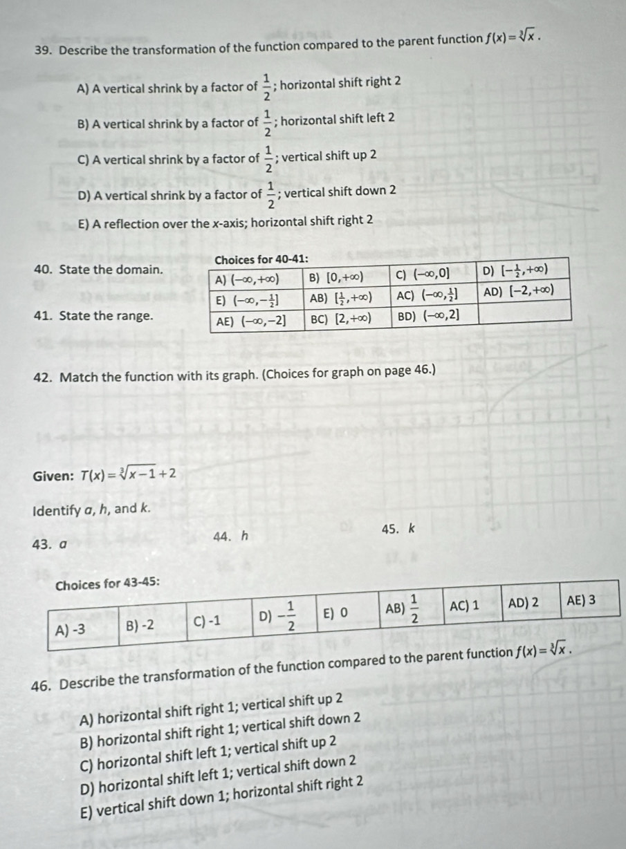 Describe the transformation of the function compared to the parent function f(x)=sqrt[3](x).
A) A vertical shrink by a factor of  1/2 ; horizontal shift right 2
B) A vertical shrink by a factor of  1/2 ; horizontal shift left 2
C) A vertical shrink by a factor of  1/2 ; vertical shift up 2
D) A vertical shrink by a factor of  1/2 ; vertical shift down 2
E) A reflection over the x-axis; horizontal shift right 2
40. State the domain.
41. State the range.
42. Match the function with its graph. (Choices for graph on page 46.)
Given: T(x)=sqrt[3](x-1)+2
Identify a, h, and k.
43. a 44. h 45. k
46. Describe the transformation of the function compared to the paren
A) horizontal shift right 1; vertical shift up 2
B) horizontal shift right 1; vertical shift down 2
C) horizontal shift left 1; vertical shift up 2
D) horizontal shift left 1; vertical shift down 2
E) vertical shift down 1; horizontal shift right 2