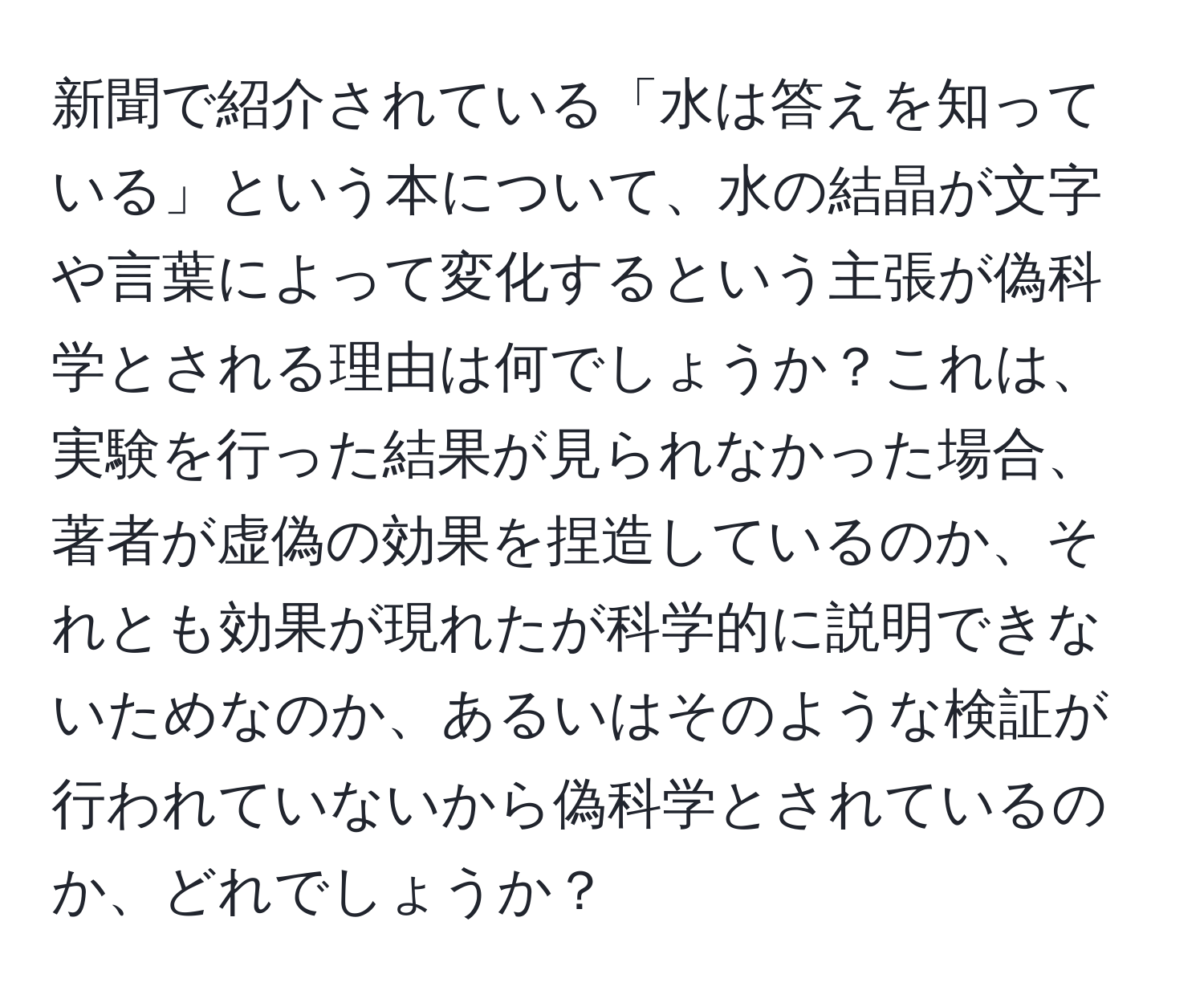 新聞で紹介されている「水は答えを知っている」という本について、水の結晶が文字や言葉によって変化するという主張が偽科学とされる理由は何でしょうか？これは、実験を行った結果が見られなかった場合、著者が虚偽の効果を捏造しているのか、それとも効果が現れたが科学的に説明できないためなのか、あるいはそのような検証が行われていないから偽科学とされているのか、どれでしょうか？