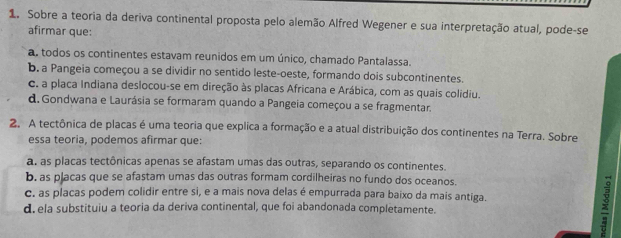 Sobre a teoria da deriva continental proposta pelo alemão Alfred Wegener e sua interpretação atual, pode-se
afirmar que:
a. todos os continentes estavam reunidos em um único, chamado Pantalassa.
b. a Pangeia começou a se dividir no sentido leste-oeste, formando dois subcontinentes.
c. a placa Indiana deslocou-se em direção às placas Africana e Arábica, com as quais colidiu.
d. Gondwana e Laurásia se formaram quando a Pangeia começou a se fragmentar.
2. A tectônica de placas é uma teoria que explica a formação e a atual distribuição dos continentes na Terra. Sobre
essa teoria, podemos afirmar que:
a as placas tectônicas apenas se afastam umas das outras, separando os continentes.
b. as placas que se afastam umas das outras formam cordilheiras no fundo dos oceanos.
c. as placas podem colidir entre si, e a mais nova delas é empurrada para baixo da mais antiga.
d. ela substituiu a teoria da deriva continental, que foi abandonada completamente.