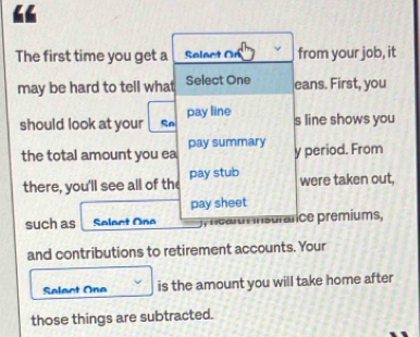 The first time you get a Salact On from your job, it 
may be hard to tell what Select One eans. First, you 
should look at your Sn pay line 
s line shows you 
the total amount you ea pay summary y period. From 
there, you'll see all of the pay stub were taken out, 
pay sheet 
such as Salact Ona mearm insurarice premiums, 
and contributions to retirement accounts. Your 
Select One is the amount you will take home after 
those things are subtracted.