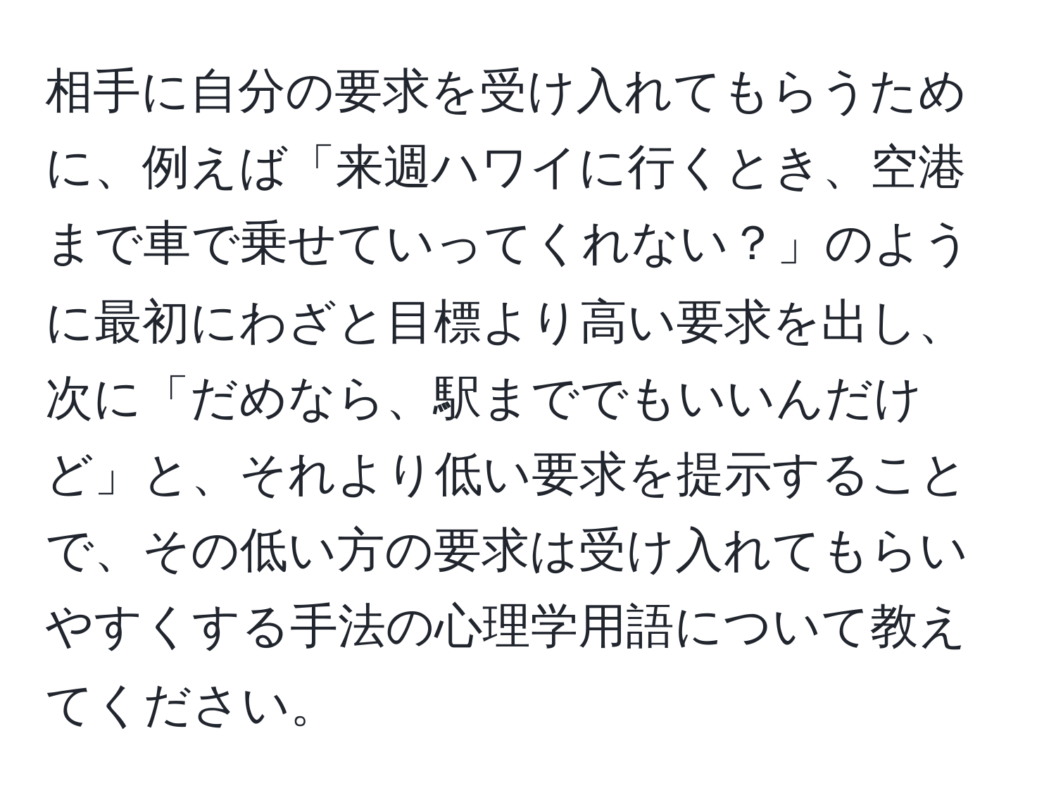 相手に自分の要求を受け入れてもらうために、例えば「来週ハワイに行くとき、空港まで車で乗せていってくれない？」のように最初にわざと目標より高い要求を出し、次に「だめなら、駅まででもいいんだけど」と、それより低い要求を提示することで、その低い方の要求は受け入れてもらいやすくする手法の心理学用語について教えてください。