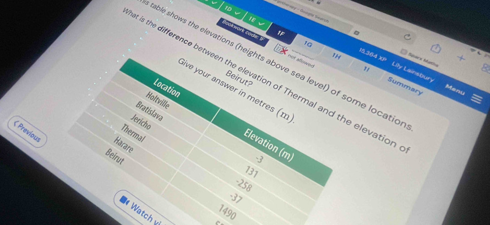 1D
* githeraay - Google Searc
1E
√
1F
1G
Bookwork code: 1 not allowed
1H XP 
15,364 Spark Maths
able shows the elevations (heights above sea level) of some locatio
Lily Lainsbury
t is the difference between the elevation of Thermal and the elevation
Beirut?
11 Summary
Location
Sive your answer in metres (m)
Menu
Holtville
Bratislava
Jericho
< Previous
Thermal
Elevation (m)
Harare
Beirut  -3
131
-258
-37
1490
Watch vị