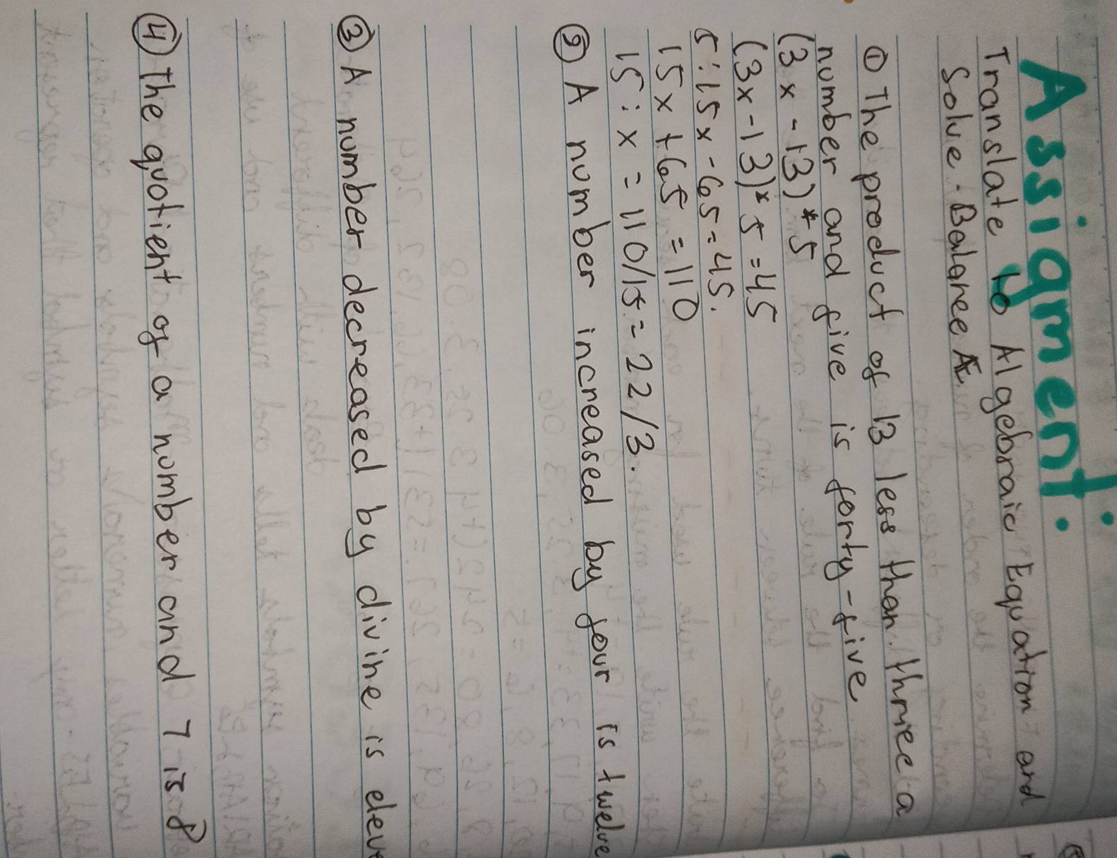 Assigment: 
e 
Translate Algebraic Equation and 
Solve Balaree A 
① The product of 13 less than. thriee a 
number and five is forty-five
(3x-13)*5
(3x-13)^x5=45
5:15x-65=45.
15x+65=110
15:x=110/15=22/3. 
⑤A number increased by four is twelve 
③A number decreased by divine is eleve 
④ the quotient of a number and 7 is 8