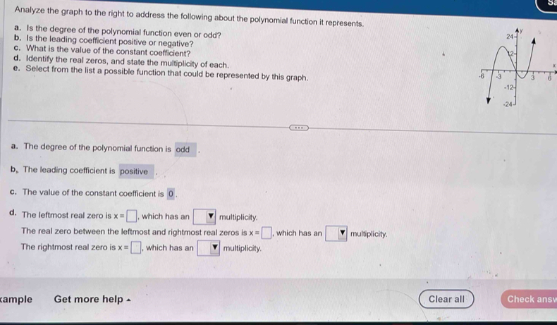 Analyze the graph to the right to address the following about the polynomial function it represents. 
a. Is the degree of the polynomial function even or odd? 
b. Is the leading coefficient positive or negative? 
c. What is the value of the constant coefficient? x 
d. Identify the real zeros, and state the multiplicity of each. 
e. Select from the list a possible function that could be represented by this graph. 
a. The degree of the polynomial function is odd 
bThe leading coefficient is positive 
c. The value of the constant coefficient is 0. 
d. The leftmost real zero is x=□ , which has an □ multiplicity. 
The real zero between the leftmost and rightmost real zeros is x=□ , which has an multiplicity. 
The rightmost real zero is x=□ , which has an □ multiplicity. 
ample Get more help ^ Clear all Check ans