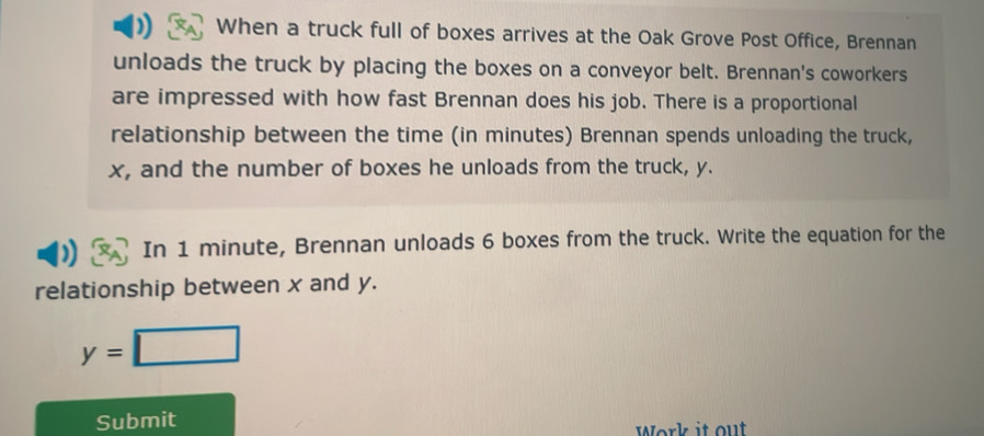 When a truck full of boxes arrives at the Oak Grove Post Office, Brennan 
unloads the truck by placing the boxes on a conveyor belt. Brennan's coworkers 
are impressed with how fast Brennan does his job. There is a proportional 
relationship between the time (in minutes) Brennan spends unloading the truck,
x, and the number of boxes he unloads from the truck, y. 
In 1 minute, Brennan unloads 6 boxes from the truck. Write the equation for the 
relationship between x and y.
y=□
Submit 
Work it out