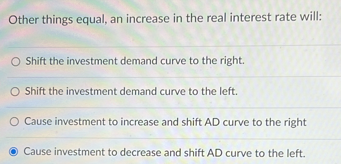 Other things equal, an increase in the real interest rate will:
Shift the investment demand curve to the right.
Shift the investment demand curve to the left.
Cause investment to increase and shift AD curve to the right
Cause investment to decrease and shift AD curve to the left.