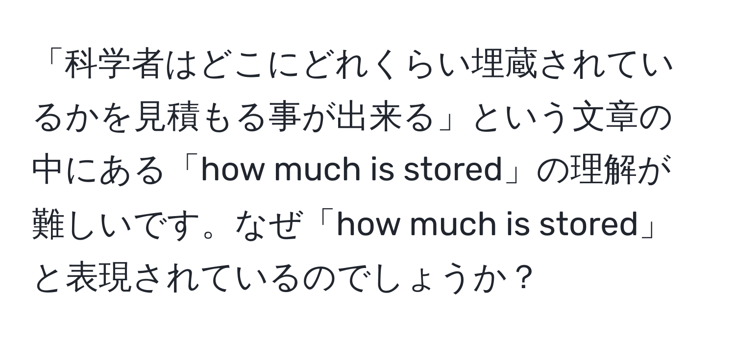 「科学者はどこにどれくらい埋蔵されているかを見積もる事が出来る」という文章の中にある「how much is stored」の理解が難しいです。なぜ「how much is stored」と表現されているのでしょうか？