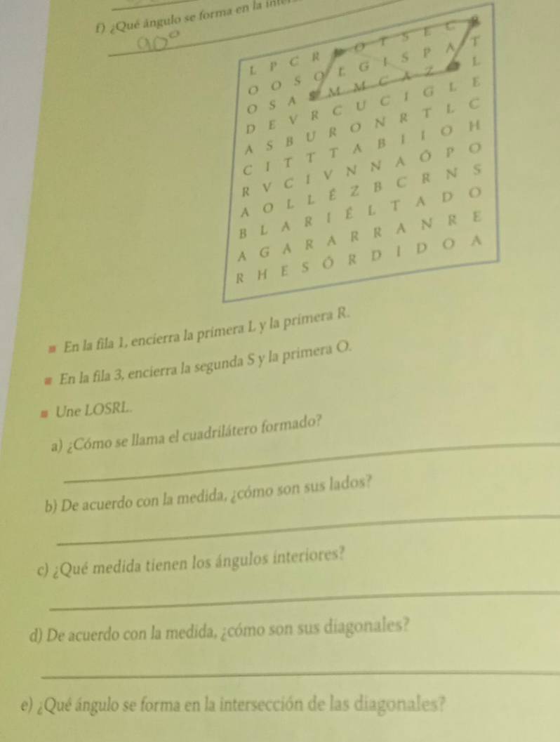 ¿Qué ángulo se forma en la inte 
L P C R T 5 E C 
o s q E G L S P ^ T 
O S A S M M C A Z a L 
D E V R C U C I G L E 
A S B U R O N R T L C 
C I T T T A B I I O H 
R VC I V N N A Ô P O 
AO L L É Z B C R N S 
B L A R I É L T A D O 
A G A R A R R A N R E 
R H E S ÓR D I D O A 
# En la fila 1, encierra la primera L y la primera R. 
En la fila 3, encierra la segunda S y la primera O. 
Une LOSRL. 
_ 
a) ¿Cómo se llama el cuadrilátero formado? 
_ 
b) De acuerdo con la medida, ¿cómo son sus lados? 
c) ¿Qué medida tienen los ángulos interiores? 
_ 
d) De acuerdo con la medida, ¿cómo son sus diagonales? 
_ 
e) ¿Qué ángulo se forma en la intersección de las diagonales?