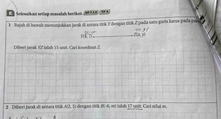 Selesaikan setiap masalah berikut. 5P 734 TP 4 
1 Rajah di bawah menunjukkan jarak di antara titik Ydengan titik Z pada satu garis lurus pada pak
r y f
_ 2(x,y)
Diberi jarak YZ ialah 15 unit, Cari koordinat Z. 
2 Diberi jarak di antara titik A(2,5) dengan titik B(-6,m) ialah 17 unit. Cari nilal m
A