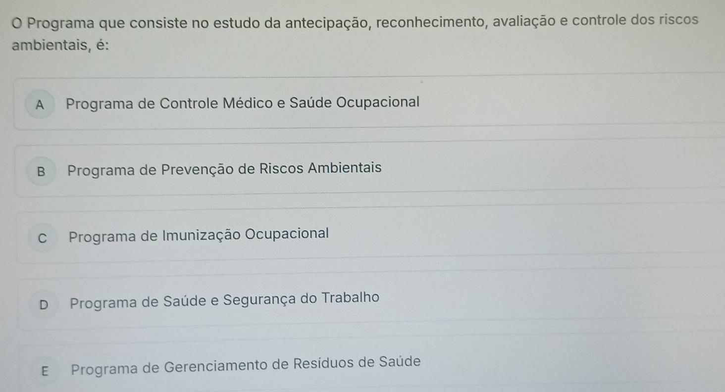 Programa que consiste no estudo da antecipação, reconhecimento, avaliação e controle dos riscos
ambientais, é:
A Programa de Controle Médico e Saúde Ocupacional
B Programa de Prevenção de Riscos Ambientais
C Programa de Imunização Ocupacional
D Programa de Saúde e Segurança do Trabalho
E Programa de Gerenciamento de Resíduos de Saúde