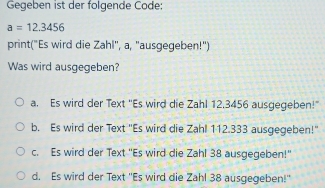 Gegeben ist der folgende Code:
a=12.3456
print("Es wird die Zahl", a, "ausgegeben!")
Was wird ausgegeben?
a. Es wird der Text 'Es wird die Zahl 12.3456 ausgegeben!"
b. Es wird der Text "Es wird die Zahl 112.333 ausgegeben!"
c. Es wird der Text 'Es wird die Zahl 38 ausgegeben!"
d. Es wird der Text ''Es wird die Zahl 38 ausgegeben!''