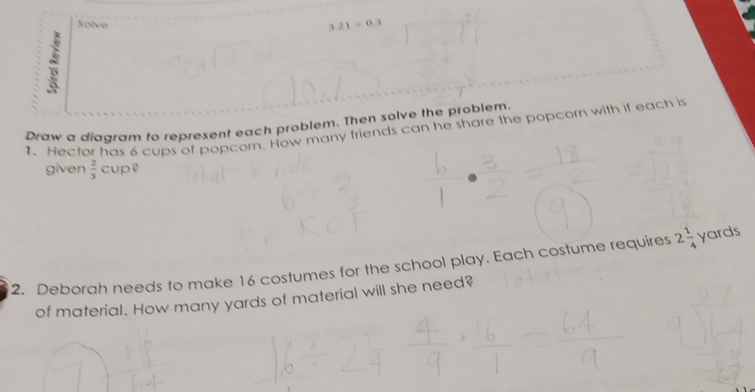 Solve 3.21+0.3
Draw a diagram to represent each problem. Then solve the problem. 
1. Hector has 6 cups of popcorn. How many friends can he share the popcorn with if each is 
given  2/3 cup? 
2. Deborah needs to make 16 costumes for the school play. Each costume requires 2 1/4  yards
of material. How many yards of material will she need?