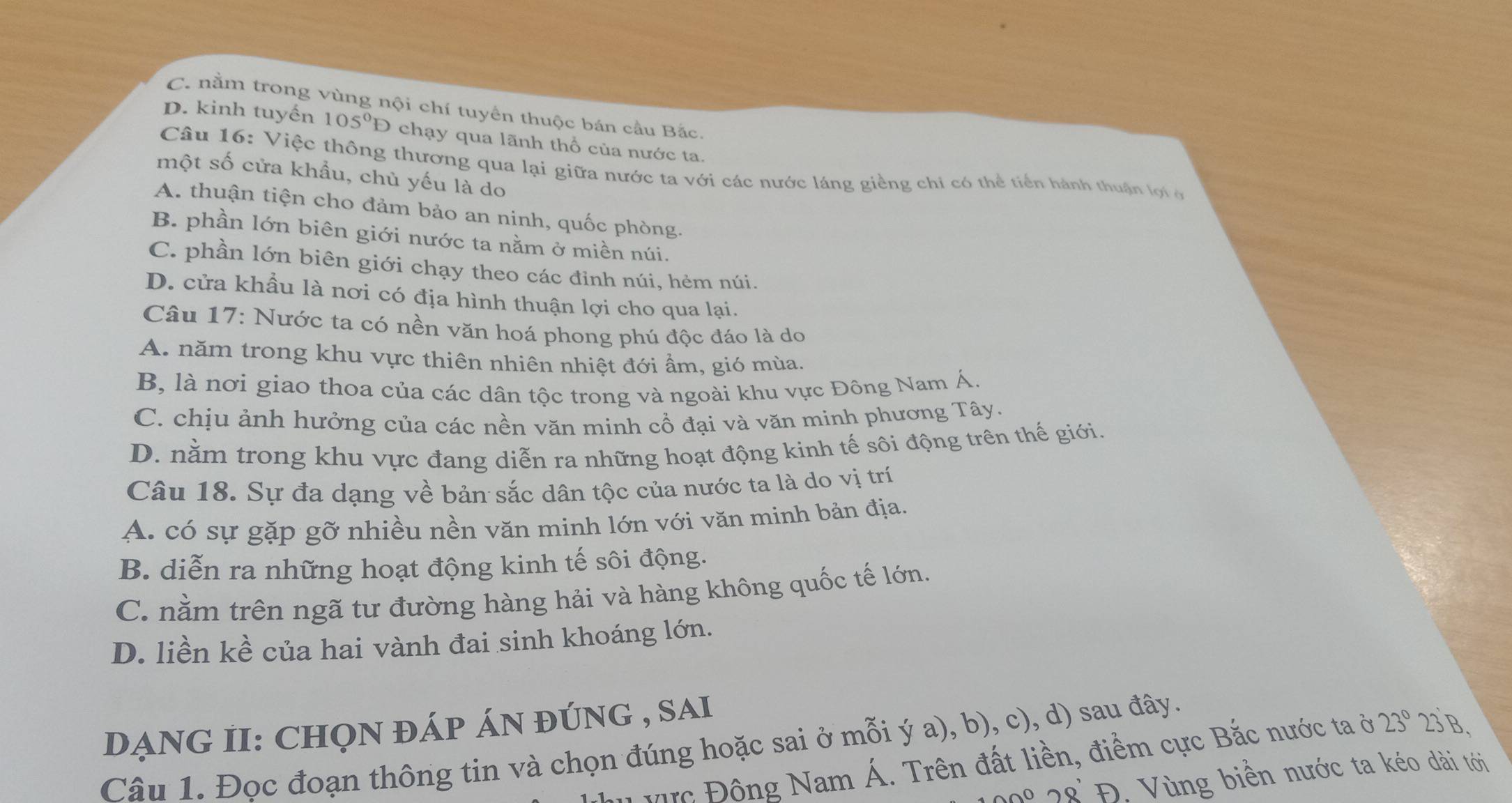 C. nằm trong vùng nội chí tuyển thuộc bán cầu Bắc.
D. kinh tuyến 105°D chạy qua lãnh thổ của nước ta.
Câu 16: Việc thông thương qua lại giữa nước ta với các nước láng giềng chi có thể tiền hành thuận lợi ở
một số cửa khẩu, chủ yếu là do
A. thuận tiện cho đảm bảo an ninh, quốc phòng.
B. phần lớn biên giới nước ta nằm ở miền núi.
C. phần lớn biên giới chạy theo các đỉnh núi, hẻm núi.
D. cửa khầu là nơi có địa hình thuận lợi cho qua lại.
Câu 17: Nước ta có nền văn hoá phong phú độc đáo là do
A. năm trong khu vực thiên nhiên nhiệt đới ẩm, gió mùa.
B, là nơi giao thoa của các dân tộc trong và ngoài khu vực Đông Nam Á.
C. chịu ảnh hưởng của các nền văn minh cổ đại và văn minh phương Tây.
D. nằm trong khu vực đang diễn ra những hoạt động kinh tế sôi động trên thế giới.
Câu 18. Sự đa dạng về bản sắc dân tộc của nước ta là do vị trí
A. có sự gặp gỡ nhiều nền văn minh lớn với văn minh bản địa.
B. diễn ra những hoạt động kinh tế sôi động.
C. nằm trên ngã tư đường hàng hải và hàng không quốc tế lớn.
D. liền kề của hai vành đai sinh khoáng lớn.
DẠNG II: CHọN đÁp ÁN đúnG , sAi
Câu 1. Đọc đoạn thông tin và chọn đúng hoặc sai ở mỗi ý a), b), c), d) sau đây.
Vực Đông Nam Á. Trên đất liền, điểm cực Bắc nước ta ở 23° 23'B,
0 28 Đ. Vùng biển nước ta kéo dài tới