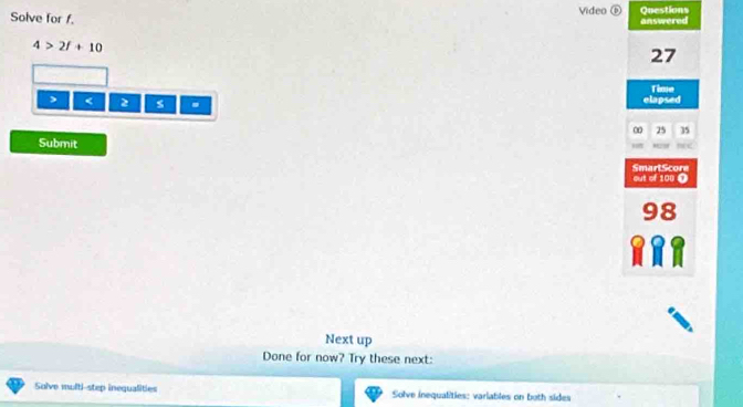 Solve for f. Video ⑥ Questions answered
4>2f+10
27
Time
< 2</tex> s . elapsed
0 25 35
Submit 
SmartScore 
out of 100 O 
Next up 
Done for now? Try these next: 
Solve multi-step inequalities Solve inequalities: variables on both sides