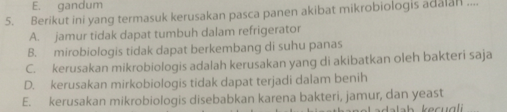 E. gandum
5. Berikut ini yang termasuk kerusakan pasca panen akibat mikrobiologis adalan ....
A. jamur tidak dapat tumbuh dalam refrigerator
B. mirobiologis tidak dapat berkembang di suhu panas
C. kerusakan mikrobiologis adalah kerusakan yang di akibatkan oleh bakteri saja
D. kerusakan mirkobiologis tidak dapat terjadi dalam benih
E. kerusakan mikrobiologis disebabkan karena bakteri, jamur, dan yeast