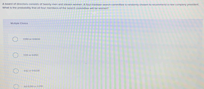 A board of directors consists of twenty men and eleven women. A four-member search committee is randomly chosen to recommend a new company president.
What is the probability that all four members of the search committee will be women?
Multiple Choice
1/310 or 0.0032
1/20 or 0.050
1/42 or 0.0238
66/6293 or 0.010