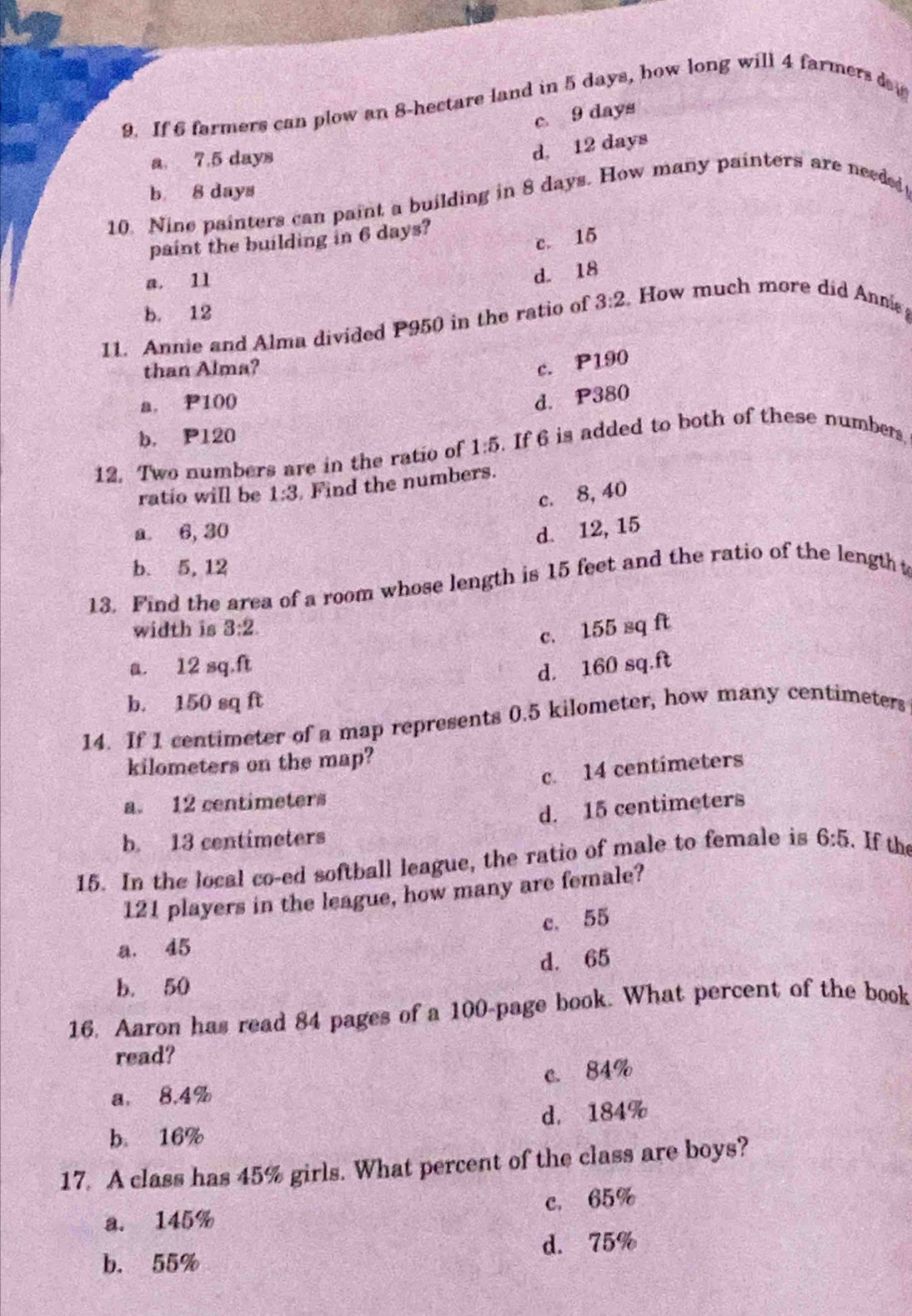 If 6 farmers can plow an 8-hectare land in 5 days, how long will 4 farmers da
c 9 days
a 7.5 days
d. 12 days
b 8 days
10. Nine painters can paint a building in 8 days. How many painters are needed
paint the building in 6 days?
c. 15
a. 11
d. 18
b. 12
11. Annie and Alma divided P950 in the ratio of 3:2 How much more did Annie 
than Alma?
c. P190
a. P100
d. P380
b. P120
12. Two numbers are in the ratio of 1:5. If 6 is added to both of these numbers,
ratio will be 1:3 Find the numbers.
c. 8, 40
a 6, 30 d. 12, 15
b. 5, 12
13. Find the area of a room whose length is 15 feet and the ratio of the length t
width is 3:2
c. 155 sq ft
a. 12 sq.ft
d. 160 sq.ft
b. 150 sq ft
14. If 1 centimeter of a map represents 0.5 kilometer, how many centimeters
kilometers on the map?
c. 14 centimeters
a. 12 centimeters
d. 15 centimeters
b. 13 centimeters
15. In the local co-ed softball league, the ratio of male to female is 6:5 If the
121 players in the league, how many are female?
c. 55
a. 45
d. 65
b. 50
16. Aaron has read 84 pages of a 100 -page book. What percent of the book
read?
a. 8.4% c. 84%
b 16% d， 184%
17. A class has 45% girls. What percent of the class are boys?
a. 145% c. 65%
b. 55% d. 75%